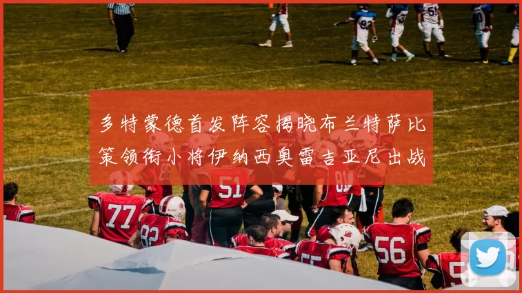 多特蒙德首发阵容揭晓布兰特萨比策领衔小将伊纳西奥雷吉亚尼出战