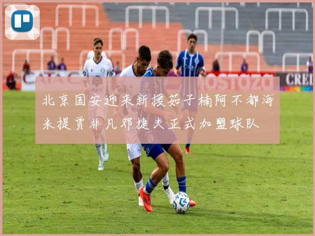 北京国安迎来新援茹子楠阿不都海米提贾非凡邓捷夫正式加盟球队
