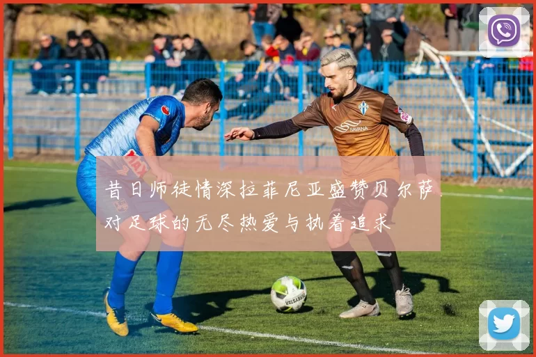 昔日师徒情深拉菲尼亚盛赞贝尔萨对足球的无尽热爱与执着追求