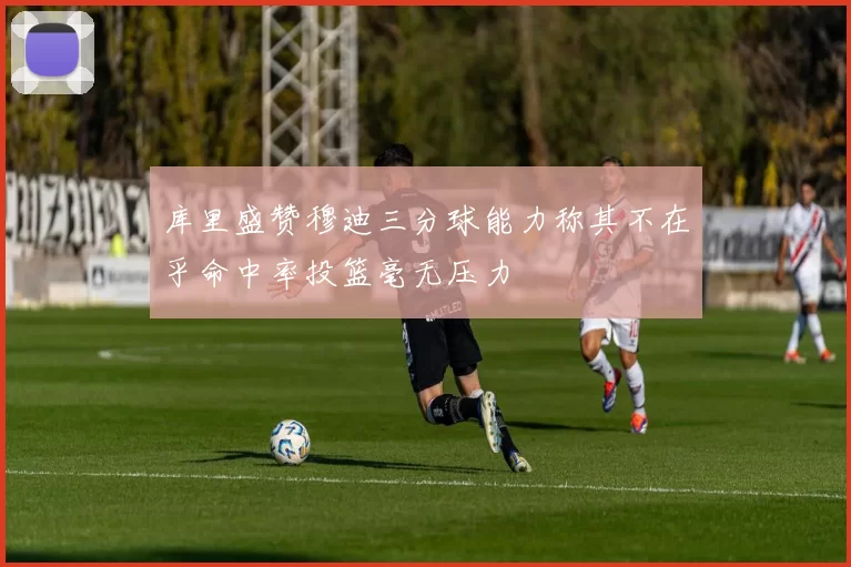 库里盛赞穆迪三分球能力称其不在乎命中率投篮毫无压力