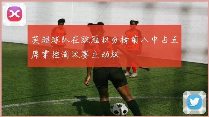 英超球队在欧冠积分榜前八中占五席掌控淘汰赛主动权