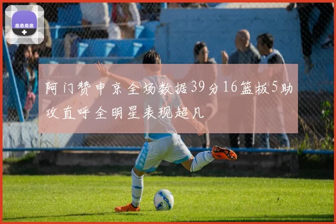阿门赞申京全场数据39分16篮板5助攻直呼全明星表现超凡