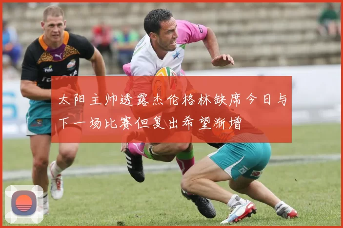 太阳主帅透露杰伦格林缺席今日与下一场比赛但复出希望渐增