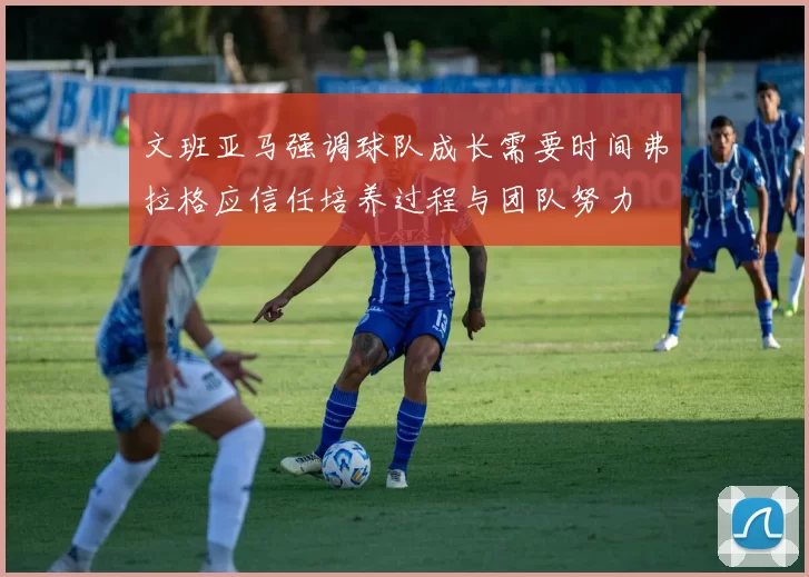 文班亚马强调球队成长需要时间弗拉格应信任培养过程与团队努力